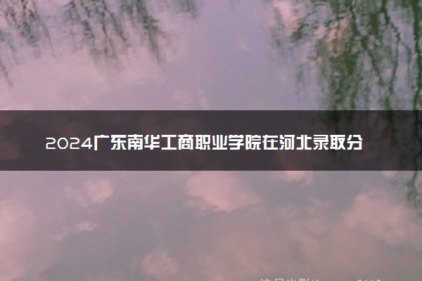 2024广东南华工商职业学院在河北录取分数线 各专业分数及位次