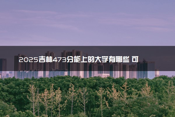 2025吉林473分能上的大学有哪些 可以报考院校名单