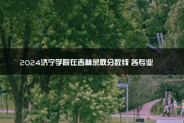 2024济宁学院在吉林录取分数线 各专业分数及位次