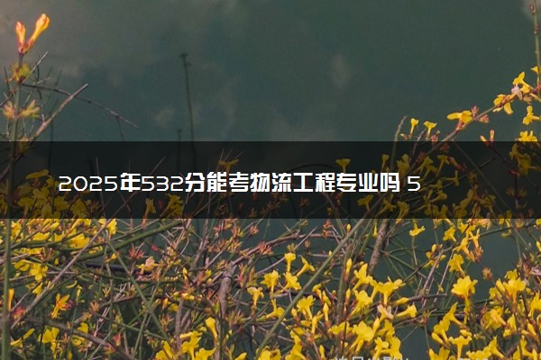 2025年532分能考物流工程专业吗 532分物流工程专业大学推荐