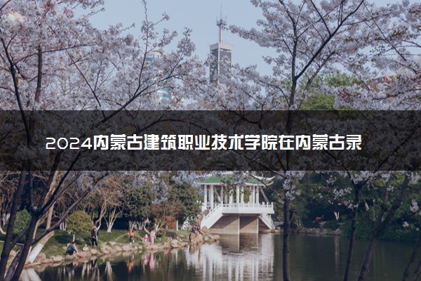 2024内蒙古建筑职业技术学院在内蒙古录取分数线 各专业分数及位次