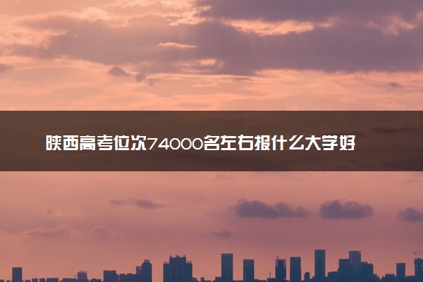 陕西高考位次74000名左右报什么大学好（2025年参考）