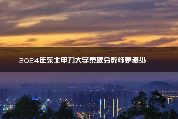 2024年东北电力大学录取分数线是多少 各省最低分数线及位次