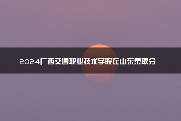 2024广西交通职业技术学院在山东录取分数线 各专业分数及位次