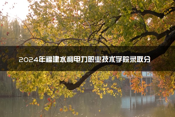 2024年福建水利电力职业技术学院录取分数线是多少 各省最低分数线及位次