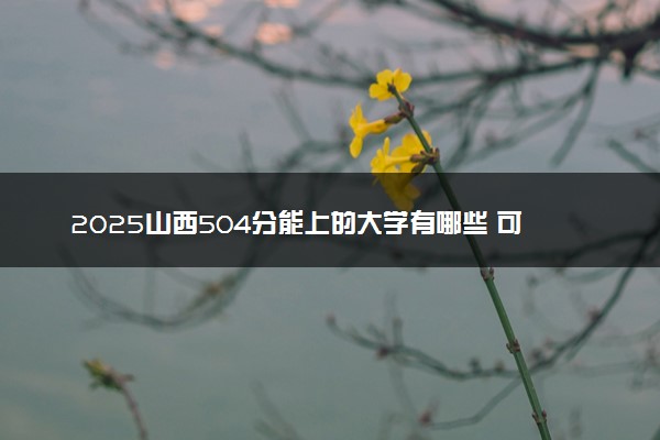 2025山西504分能上的大学有哪些 可以报考院校名单