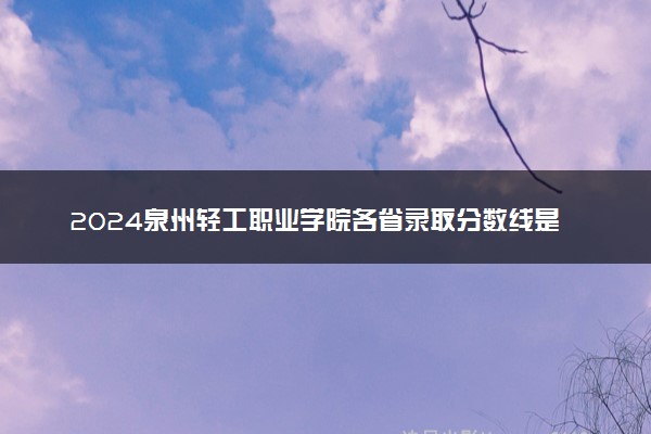 2024泉州轻工职业学院各省录取分数线是多少 最低分及位次