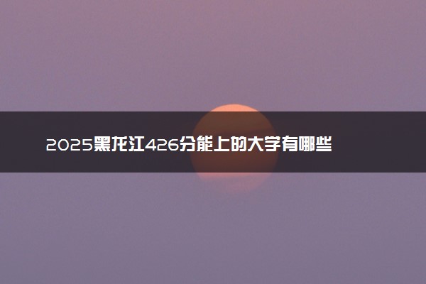 2025黑龙江426分能上的大学有哪些 可以报考院校名单