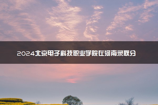 2024北京电子科技职业学院在河南录取分数线 各专业分数及位次