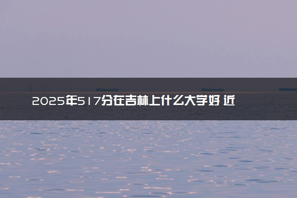 2025年517分在吉林上什么大学好 近三年录取分数线是多少