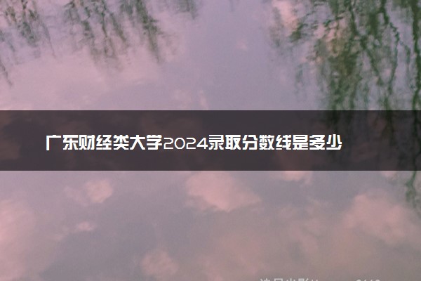 广东财经类大学2024录取分数线是多少 什么学校好