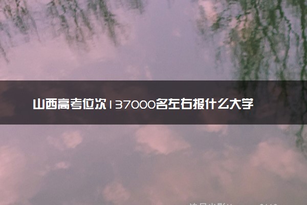 山西高考位次137000名左右报什么大学好（2025年参考）