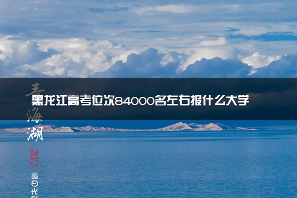 黑龙江高考位次84000名左右报什么大学好（2025年参考）