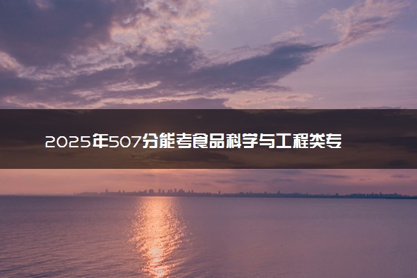 2025年507分能考食品科学与工程类专业吗 507分食品科学与工程类专业大学推荐