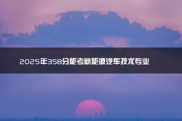 2025年358分能考新能源汽车技术专业吗 358分新能源汽车技术专业大学推荐