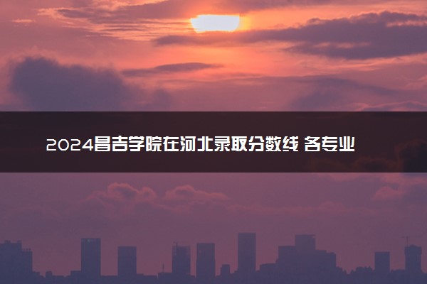 2024昌吉学院在河北录取分数线 各专业分数及位次