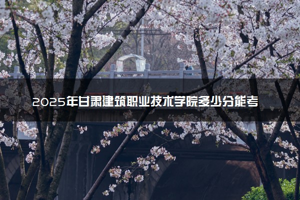 2025年甘肃建筑职业技术学院多少分能考上 最低分及位次