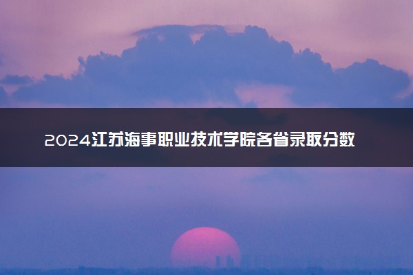 2024江苏海事职业技术学院各省录取分数线是多少 最低分及位次