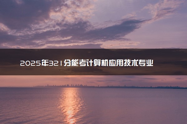 2025年321分能考计算机应用技术专业吗 321分计算机应用技术专业大学推荐