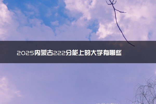 2025内蒙古222分能上的大学有哪些 可以报考院校名单