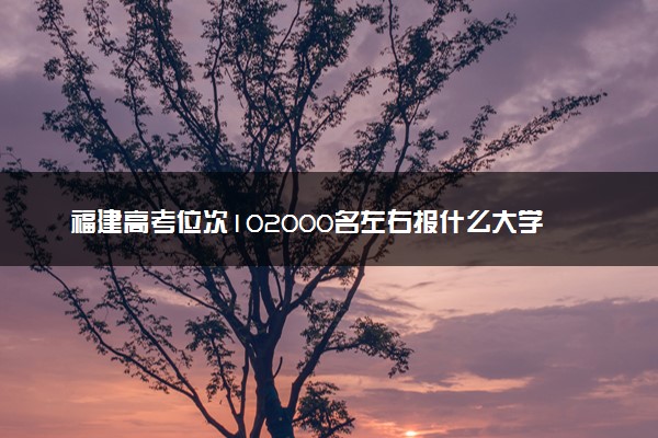 福建高考位次102000名左右报什么大学好（2025年参考）