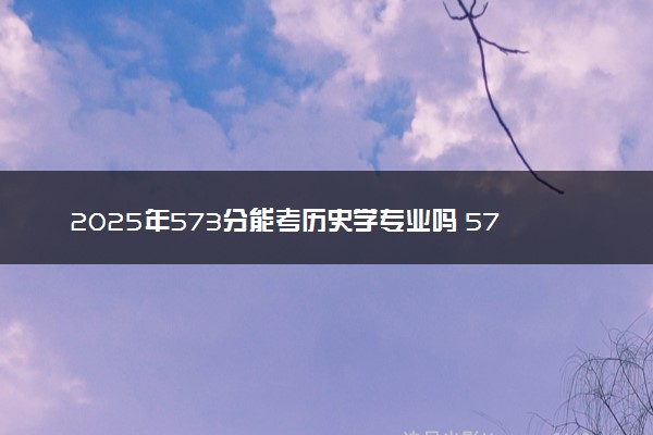 2025年573分能考历史学专业吗 573分历史学专业大学推荐