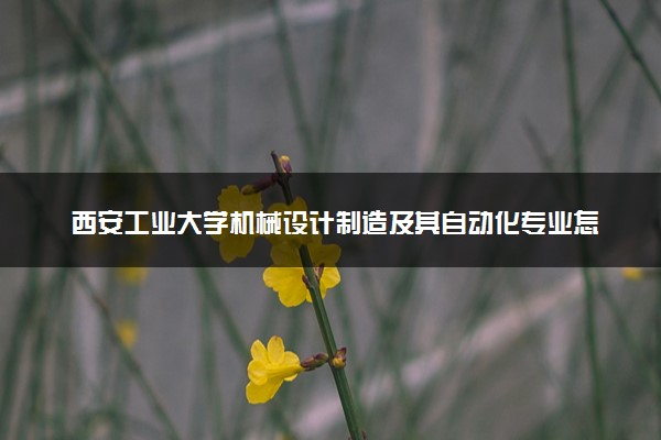 西安工业大学机械设计制造及其自动化专业怎么样 录取分数线多少