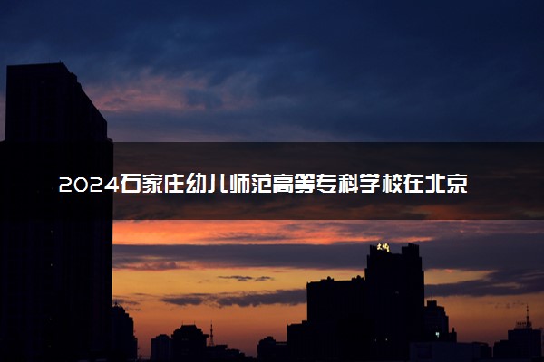 2024石家庄幼儿师范高等专科学校在北京录取分数线 各专业分数及位次