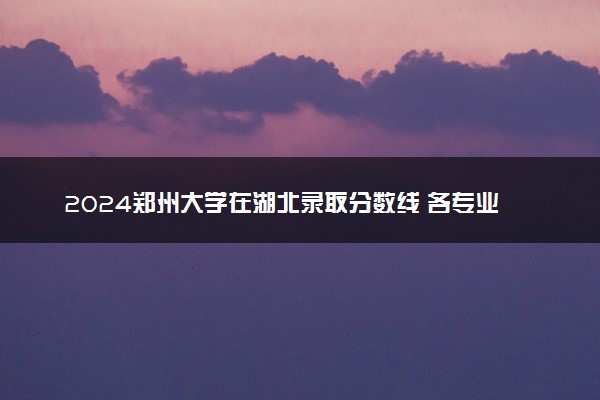 2024郑州大学在湖北录取分数线 各专业分数及位次