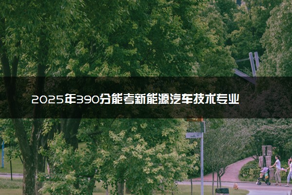 2025年390分能考新能源汽车技术专业吗 390分新能源汽车技术专业大学推荐