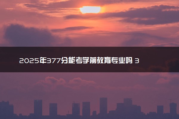 2025年377分能考学前教育专业吗 377分学前教育专业大学推荐