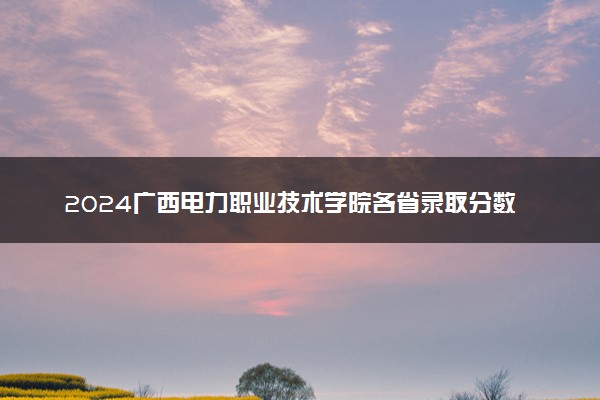 2024广西电力职业技术学院各省录取分数线是多少 最低分及位次