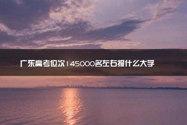 广东高考位次145000名左右报什么大学好（2025年参考）