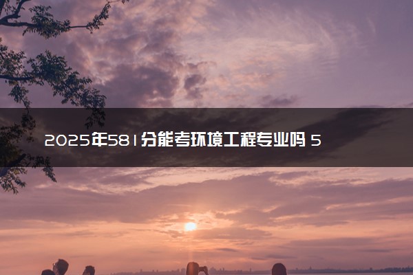 2025年581分能考环境工程专业吗 581分环境工程专业大学推荐