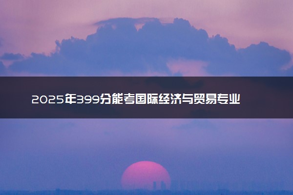 2025年399分能考国际经济与贸易专业吗 399分国际经济与贸易专业大学推荐