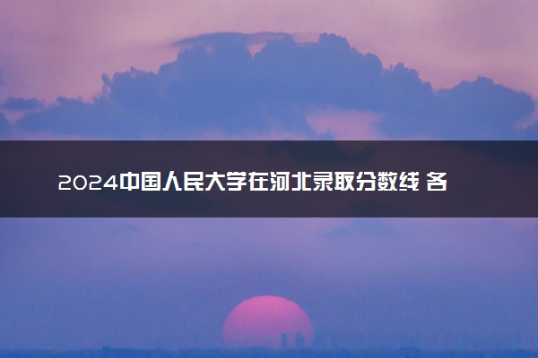 2024中国人民大学在河北录取分数线 各专业分数及位次