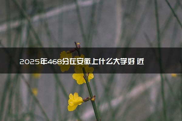 2025年468分在安徽上什么大学好 近三年录取分数线是多少