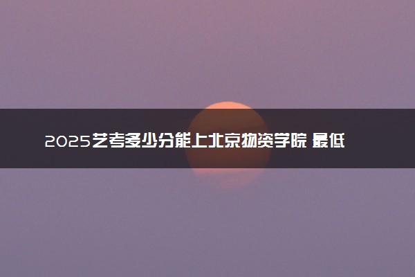 2025艺考多少分能上北京物资学院 最低分数线是多少