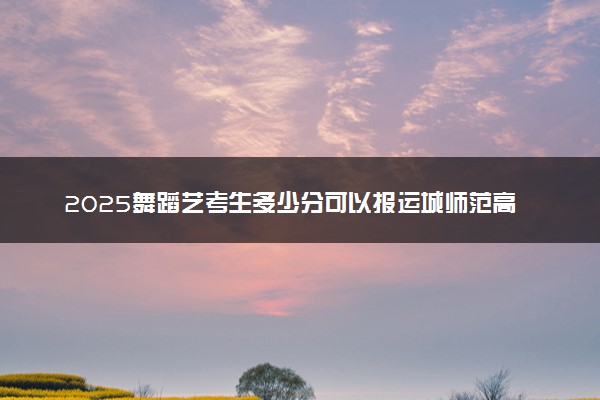 2025舞蹈艺考生多少分可以报运城师范高等专科学校