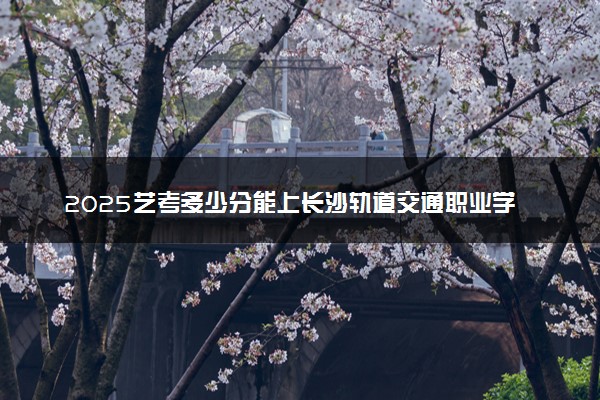 2025艺考多少分能上长沙轨道交通职业学院 最低分数线是多少