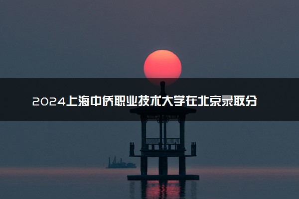 2024上海中侨职业技术大学在北京录取分数线 各专业分数及位次