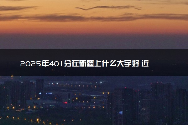 2025年401分在新疆上什么大学好 近三年录取分数线是多少