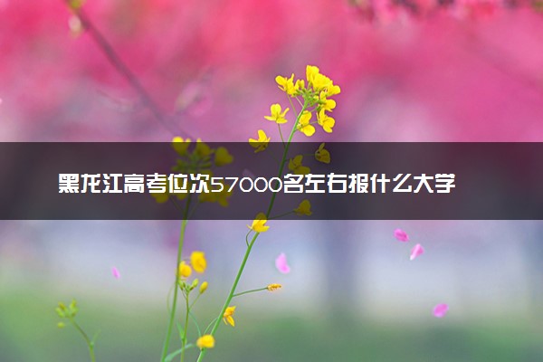 黑龙江高考位次57000名左右报什么大学好（2025年参考）