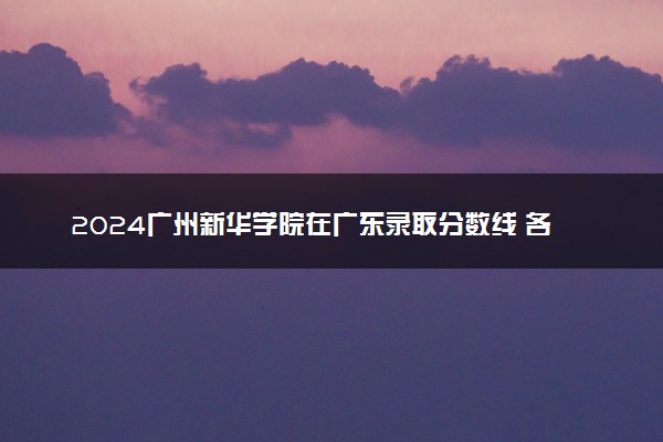 2024广州新华学院在广东录取分数线 各专业分数及位次