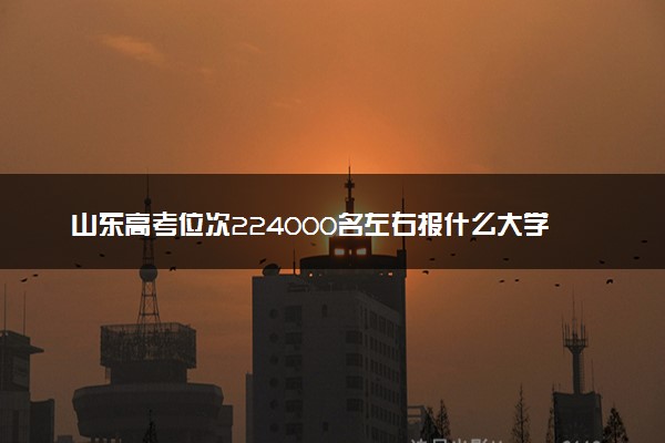 山东高考位次224000名左右报什么大学好（2025年参考）