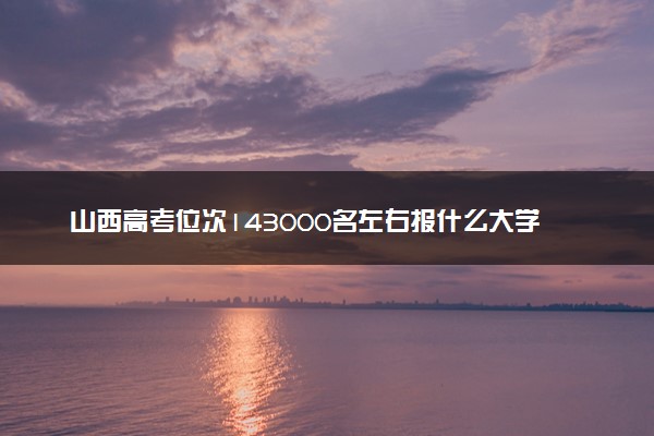 山西高考位次143000名左右报什么大学好（2025年参考）