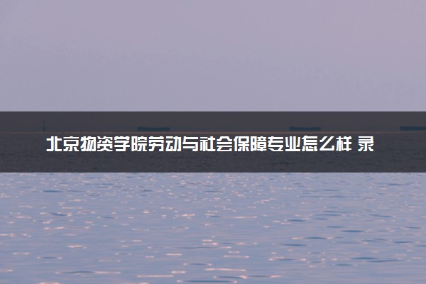 北京物资学院劳动与社会保障专业怎么样 录取分数线多少