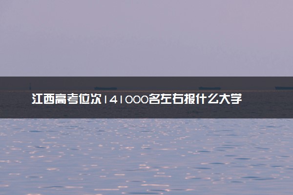 江西高考位次141000名左右报什么大学好（2025年参考）