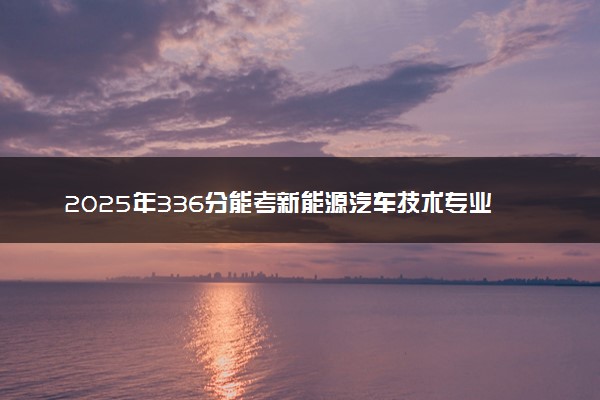 2025年336分能考新能源汽车技术专业吗 336分新能源汽车技术专业大学推荐