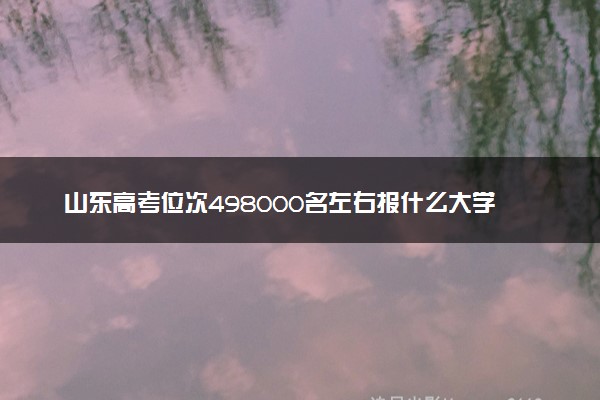 山东高考位次498000名左右报什么大学好（2025年参考）